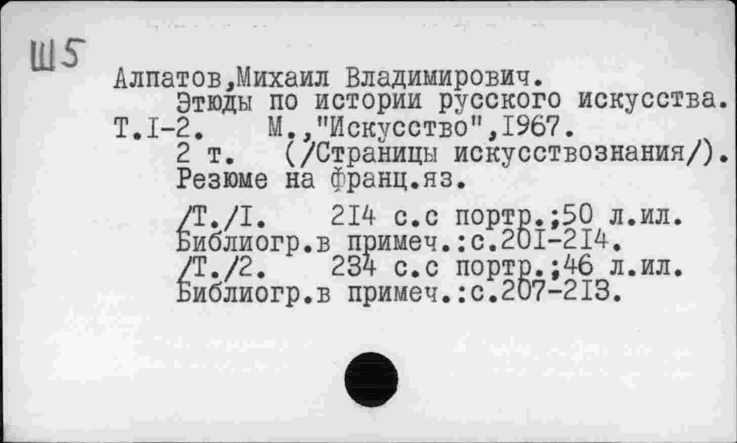 ﻿ms
Алпатов,Михаил Владимирович.
Этюды по истории русского искусства.
Т.1-2. М.,"Искусство",1967.
2 т. (/Страницы искусствознания/).
Резюме на Франц.яз.
Т./I.	214 с.с порто.;50 л.ил.
иблиогр.в примеч.: с.201-214.
'Т./2.	234 с.с порто.;46 л.ил.
иблиогр.в примеч.:с.207-213.